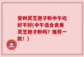 安利灵芝孢子粉中午吃好不好(中午适合食用灵芝孢子粉吗？推荐一款！)