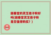 回春堂的灵芝孢子粉好吗(回春堂灵芝孢子粉是否值得购买？)
