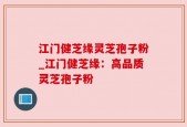 江门健芝缘灵芝孢子粉_江门健芝缘：高品质灵芝孢子粉