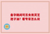 备孕期间可否食用灵芝孢子油？看专家怎么说