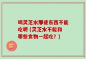 喝灵芝水那些东西不能吃呢 (灵芝水不能和哪些食物一起吃？)