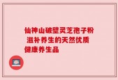 仙神山破壁灵芝孢子粉 滋补养生的天然优质健康养生品