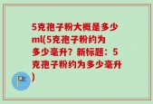 5克孢子粉大概是多少ml(5克孢子粉约为多少毫升？新标题：5克孢子粉约为多少毫升)