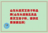 山东头道灵芝孢子粉品牌(山东头道推出高品质灵芝孢子粉，提供优质保健选择)