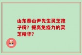 山东泰山尹先生灵芝孢子粉？提高免疫力的灵芝精华？