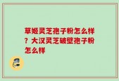 草姬灵芝孢子粉怎么样？大汉灵芝破壁孢子粉怎么样