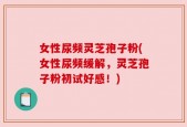 女性尿频灵芝孢子粉(女性尿频缓解，灵芝孢子粉初试好感！)