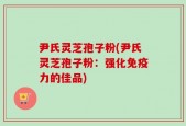 尹氏灵芝孢子粉(尹氏灵芝孢子粉：强化免疫力的佳品)