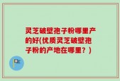 灵芝破壁孢子粉哪里产的好(优质灵芝破壁孢子粉的产地在哪里？)