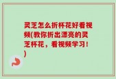 灵芝怎么折杯花好看视频(教你折出漂亮的灵芝杯花，看视频学习！)