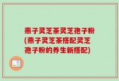 燕子灵芝茶灵芝孢子粉(燕子灵芝茶搭配灵芝孢子粉的养生新搭配)
