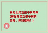 林允上灵芝孢子粉功效(林允吃灵芝孢子粉的好处，你知道吗？)