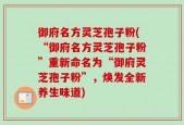 御府名方灵芝孢子粉(“御府名方灵芝孢子粉”重新命名为“御府灵芝孢子粉”，焕发全新养生味道)