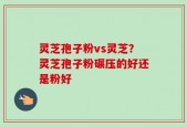 灵芝孢子粉vs灵芝？灵芝孢子粉碾压的好还是粉好