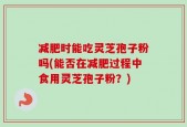 减肥时能吃灵芝孢子粉吗(能否在减肥过程中食用灵芝孢子粉？)