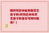服阿司匹林能再服灵芝孢子粉(阿司匹林和灵芝孢子粉是否可同时服用？)
