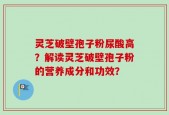 灵芝破壁孢子粉尿酸高？解读灵芝破壁孢子粉的营养成分和功效？