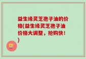 益生缘灵芝孢子油的价格(益生缘灵芝孢子油价格大调整，抢购快！)