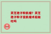 灵芝孢子粉肌瘤？灵芝孢子粉子宫肌瘤术后能吃吗