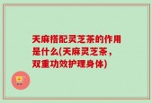 天麻搭配灵芝茶的作用是什么(天麻灵芝茶，双重功效护理身体)