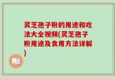 灵芝孢子粉的用途和吃法大全视频(灵芝孢子粉用途及食用方法详解)