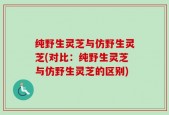 纯野生灵芝与仿野生灵芝(对比：纯野生灵芝与仿野生灵芝的区别)