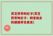 灵芝茯苓枸杞子(灵芝茯苓枸杞子：四宝组合的健康养生美食)