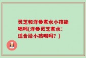 灵芝和洋参煮水小孩能喝吗(洋参灵芝煮水：适合给小孩喝吗？)
