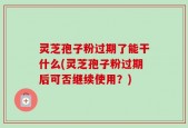 灵芝孢子粉过期了能干什么(灵芝孢子粉过期后可否继续使用？)
