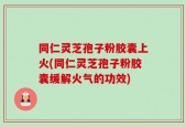 同仁灵芝孢子粉胶囊上火(同仁灵芝孢子粉胶囊缓解火气的功效)