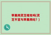 苹果同灵芝相克吗(灵芝不宜与苹果同吃？)