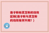孢子粉和灵芝粉的功效区别(孢子粉与灵芝粉的功效有何不同？)