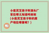 小度灵芝孢子粉源头厂家在哪儿知道吗谢谢 (小度灵芝孢子粉的原产地在哪里呢？)