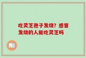 吃灵芝孢子发烧？感冒发烧的人能吃灵芝吗