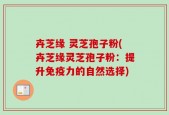卉芝缘 灵芝孢子粉(卉芝缘灵芝孢子粉：提升免疫力的自然选择)