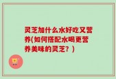 灵芝加什么水好吃又营养(如何搭配水喝更营养美味的灵芝？)