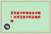 灵芝孢子粉用啥水冲服？冲灵芝孢子粉正确步骤