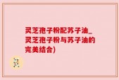 灵芝孢子粉配苏子油_灵芝孢子粉与苏子油的完美结合)