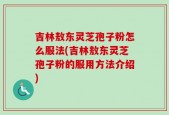 吉林敖东灵芝孢子粉怎么服法(吉林敖东灵芝孢子粉的服用方法介绍)