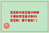 灵芝粉与灵芝孢子粉哪个更好灵芝孢子粉VS灵芝粉：哪个更优？)
