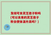 发烧可食灵芝孢子粉吗(可以食用的灵芝孢子粉会使体温升高吗？)