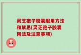 灵芝孢子胶囊服用方法和禁忌(灵芝孢子胶囊用法及注意事项)