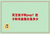 灵芝孢子粉pop？孢子粉市面售价是多少