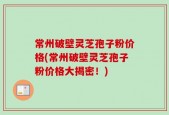 常州破壁灵芝孢子粉价格(常州破壁灵芝孢子粉价格大揭密！)