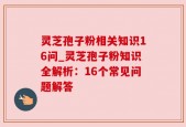 灵芝孢子粉相关知识16问_灵芝孢子粉知识全解析：16个常见问题解答