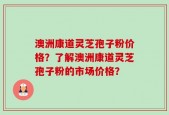 澳洲康道灵芝孢子粉价格？了解澳洲康道灵芝孢子粉的市场价格？