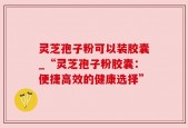灵芝孢子粉可以装胶囊_“灵芝孢子粉胶囊：便捷高效的健康选择”