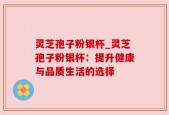 灵芝孢子粉银杯_灵芝孢子粉银杯：提升健康与品质生活的选择