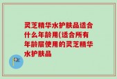 灵芝精华水护肤品适合什么年龄用(适合所有年龄层使用的灵芝精华水护肤品