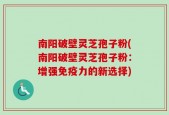 南阳破壁灵芝孢子粉(南阳破壁灵芝孢子粉：增强免疫力的新选择)